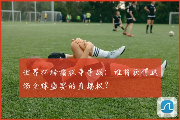 世界杯转播权争夺战:谁将获得这场全球盛宴的直播权?