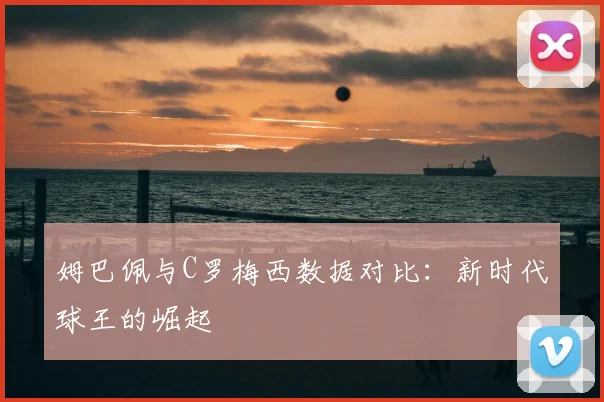 姆巴佩与C罗梅西数据对比：新时代球王的崛起