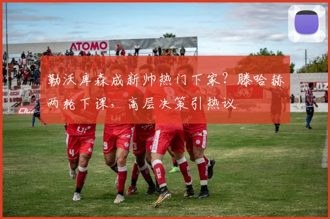 勒沃库森成新帅热门下家?滕哈赫两轮下课,高层决策引热议