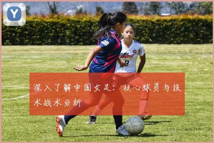 深入了解中国女足:核心球员与技术战术分析