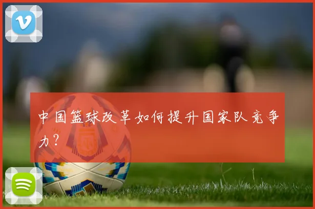 中国篮球改革如何提升国家队竞争力？