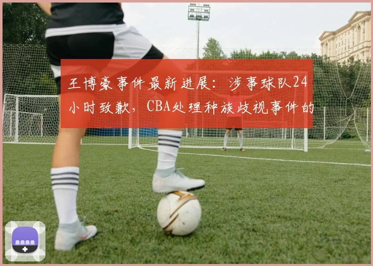 王博豪事件最新进展:涉事球队24小时致歉,CBA处理种族歧视事件的背后与球员个人资料