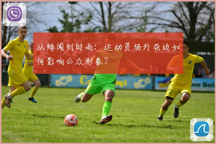 从绯闻到时尚：运动员场外花边如何影响公众形象？