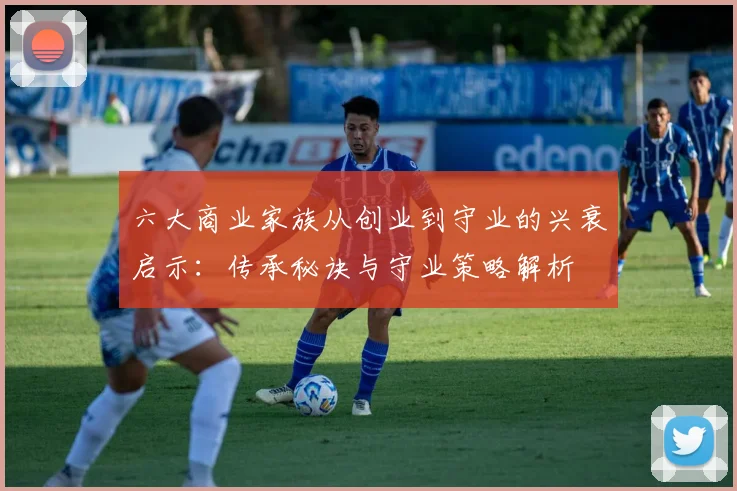 六大商业家族从创业到守业的兴衰启示:传承秘诀与守业策略解析