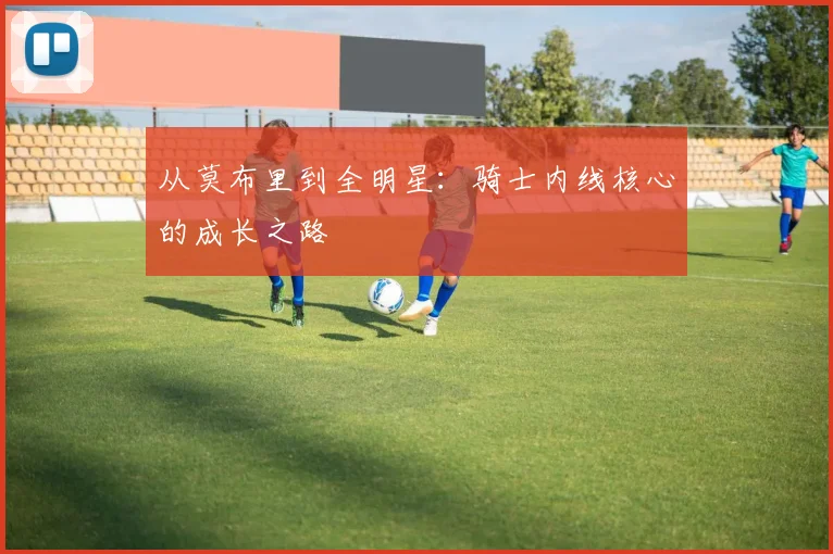 从莫布里到全明星：骑士内线核心的成长之路