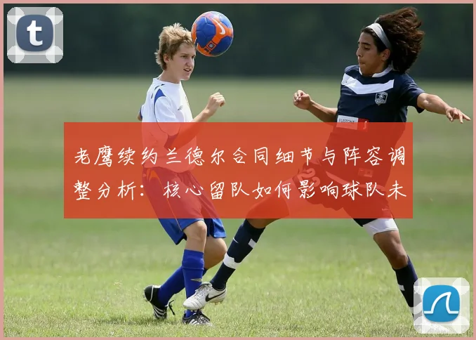 老鹰续约兰德尔合同细节与阵容调整分析:核心留队如何影响球队未来前景?