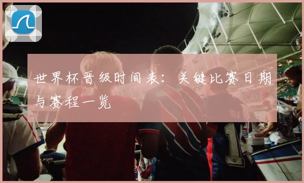 世界杯晋级时间表:关键比赛日期与赛程一览