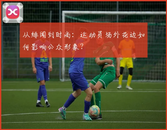 从绯闻到时尚：运动员场外花边如何影响公众形象？