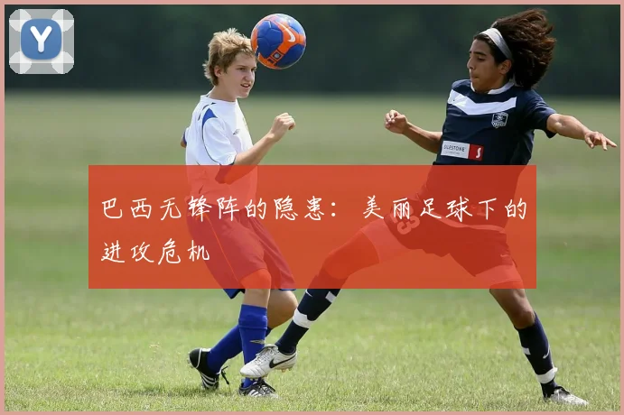 巴西无锋阵的隐患：美丽足球下的进攻危机