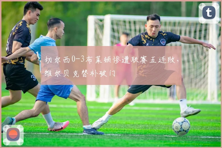 切尔西0-3布莱顿惨遭联赛五连败,维尔贝克替补破门