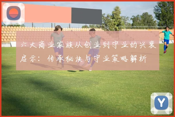 六大商业家族从创业到守业的兴衰启示:传承秘诀与守业策略解析